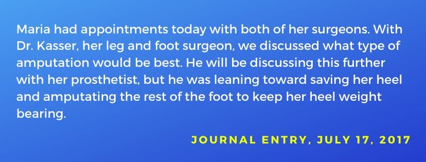 Asunto del diario fechado el 17 de julio de 2017: María tuvo citas hoy con sus dos cirujanos. Con el Dr. Kasser, discutimos qué tipo de amputación sería mejor. Se inclinó por salvar su talón y amputar el resto de su pie para mantener el peso de su talón. 